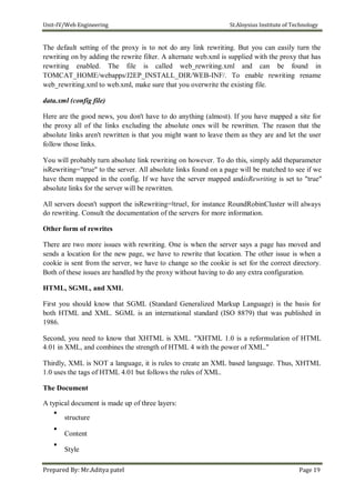 Unit-IV/Web Engineering St.Aloysius Institute of Technology
The default setting of the proxy is to not do any link rewriting. But you can easily turn the
rewriting on by adding the rewrite filter. A alternate web.xml is supplied with the proxy that has
rewriting enabled. The file is called web_rewriting.xml and can be found in
TOMCAT_HOME/webapps/J2EP_INSTALL_DIR/WEB-INF/. To enable rewriting rename
web_rewriting.xml to web.xml, make sure that you overwrite the existing file.
data.xml (config file)
Here are the good news, you don't have to do anything (almost). If you have mapped a site for
the proxy all of the links excluding the absolute ones will be rewritten. The reason that the
absolute links aren't rewritten is that you might want to leave them as they are and let the user
follow those links.
You will probably turn absolute link rewriting on however. To do this, simply add theparameter
isRewriting="true" to the server. All absolute links found on a page will be matched to see if we
have them mapped in the config. If we have the server mapped andisRewriting is set to "true"
absolute links for the server will be rewritten.
All servers doesn't support the isRewriting=‖true‖, for instance RoundRobinCluster will always
do rewriting. Consult the documentation of the servers for more information.
Other form of rewrites
There are two more issues with rewriting. One is when the server says a page has moved and
sends a location for the new page, we have to rewrite that location. The other issue is when a
cookie is sent from the server, we have to change so the cookie is set for the correct directory.
Both of these issues are handled by the proxy without having to do any extra configuration.
HTML, SGML, and XML
First you should know that SGML (Standard Generalized Markup Language) is the basis for
both HTML and XML. SGML is an international standard (ISO 8879) that was published in
1986.
Second, you need to know that XHTML is XML. "XHTML 1.0 is a reformulation of HTML
4.01 in XML, and combines the strength of HTML 4 with the power of XML."
Thirdly, XML is NOT a language, it is rules to create an XML based language. Thus, XHTML
1.0 uses the tags of HTML 4.01 but follows the rules of XML.
The Document
A typical document is made up of three layers:

structure



Content



Style

Prepared By: Mr.Aditya patel Page 19
 