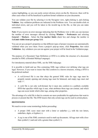 Unit-IV/Web Engineering St.Aloysius Institute of Technology
syntax highlighting, so you can easily correct obvious errors on-the-fly. However, there will be
other cases when it will be beneficial to perform formal validation on your documents.
You can validate your file by selecting it in the Navigator view, right-clicking it, and clicking
Validate. Any validation problems are indicated in the Problems view. You can double-click on
individual errors, and you will be taken to the invalid tag in the file, so that you can make
corrections.
Note: If you receive an error message indicating that the Problems view is full, you can increase
the number of error messages allowed by clicking Window > Preferences and selecting
General > Markers . Select the Use marker limits check box and change the number in
theLimit visible items per group field.
You can set up a project's properties so that different types of project resources are automatically
validated when you save them. From a project's pop-up menu, click Properties, then select
Validation. Any validators you can run against your project will be listed in the Validation page.
The purpose of a Document Type Definition or DTD is to define the structure of a document
encoded in XML (eXtended Markup Language).
For introductory material about XML, see the XML help page.
It is possible to build and use files containing XML tags without ever defining what tags are
legal. However, if you want to insure that files conform to a known structure, writing a DTD is
the preferred method.
 A well-formed file is one that obeys the general XML rules for tags: tags must be
properly nested, opening and closing tags must be balanced, and empty tags must end
with '/>'.

 A valid file is not only well-formed, but it must also conform to a publicly available
DTD that specifies which tags it uses, what attributes those tags can contain, and which
tags can occur inside which other tags, among other properties.
The advantage of a valid file is that its contents are more predictable for applications that want to
process or present that file. The DTD insures that only certain tags can be used in certain places.
DEFINITIONS
We need to review some terminology before proceeding:
 A proper XML name must start with a letter or underbar (_), with the rest letters,
underbars, digits, or hyphen (-).

 A tag is one of the XML constructs used to mark up documents. All tags start with a less-
than symbol (<) and end with a greater-than symbol (>).
Prepared By: Mr.Aditya patel Page 2
 