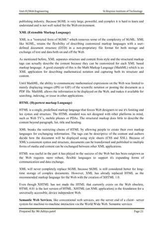 Unit-IV/Web Engineering St.Aloysius Institute of Technology
publishing industry. Because SGML is very large, powerful, and complex it is hard to learn and
understand and is not well suited for the Web environment.
XML (Extensible Markup Language)
XML is a "restricted form of SGML" which removes some of the complexity of SGML. XML
like SGML, retains the flexibility of describing customized markup languages with a user-
defined document structure (DTD) in a non-proprietary file format for both storage and
exchange of text and data both on and off the Web.
As mentioned before, XML separates structure and content from style and the structural markup
tags can actually describe the content because they can be customized for each XML based
markup language. A good example of this is the Math Markup Language (MathML) which is an
XML application for describing mathematical notation and capturing both its structure and
content.
Until MathML, the ability to communicate mathematical expressions on the Web was limited to
mainly displaying images (JPG or GIF) of the scientific notation or posting the document as a
PDF file. MathML allows the information to be displayed on the Web, and makes it available for
searching, indexing, or reuse in other applications.
HTML (Hypertext markup Language)
HTML is a single, predefined markup language that forces Web designers to use it's limiting and
lax syntax and structure. The HTML standard was not designed with other platforms in mind,
such as Web TV’s, mobile phones or PDAs. The structural markup does little to describe the
content beyond paragraph, list, title and heading.
XML breaks the restricting chains of HTML by allowing people to create their own markup
languages for exchanging information. The tags can be descriptive of the content and authors
decide how the document will be displayed using style sheets (CSS and XSL). Because of
XML's consistent syntax and structure, documents can be transformed and published to multiple
forms of media and content can be exchanged between other XML applications.
HTML was useful in the part it has played in the success of the Web but has been outgrown as
the Web requires more robust, flexible languages to support it's expanding forms of
communication and data exchange.
XML will never completely replace SGML because SGML is still considered better for long-
time storage of complex documents. However, XML has already replaced HTML as the
recommended markup language for the Web with the creation of XHTML 1.0.
Even though XHTML has not made the HTML that currently exists on the Web obsolete,
HTML 4.01 is the last version of HTML. XHTML (an XML application) is the foundation for a
universally accessible, device independent Web.
Semantic Web Services, like conventional web services, are the server end of a client– server
system for machine-to-machine interaction via the World Wide Web. Semantic services
Prepared By: Mr.Aditya patel Page 21
 