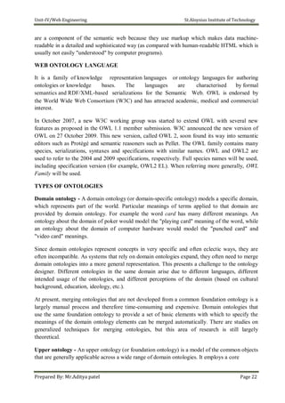 Unit-IV/Web Engineering St.Aloysius Institute of Technology
are a component of the semantic web because they use markup which makes data machine-
readable in a detailed and sophisticated way (as compared with human-readable HTML which is
usually not easily "understood" by computer programs).
WEB ONTOLOGY LANGUAGE
It is a family of knowledge representation languages or ontology languages for authoring
ontologies or knowledge bases. The languages are characterised by formal
semantics and RDF/XML-based serializations for the Semantic Web. OWL is endorsed by
the World Wide Web Consortium (W3C) and has attracted academic, medical and commercial
interest.
In October 2007, a new W3C working group was started to extend OWL with several new
features as proposed in the OWL 1.1 member submission. W3C announced the new version of
OWL on 27 October 2009. This new version, called OWL 2, soon found its way into semantic
editors such as Protégé and semantic reasoners such as Pellet. The OWL family contains many
species, serializations, syntaxes and specifications with similar names. OWL and OWL2 are
used to refer to the 2004 and 2009 specifications, respectively. Full species names will be used,
including specification version (for example, OWL2 EL). When referring more generally, OWL
Family will be used.
TYPES OF ONTOLOGIES
Domain ontology - A domain ontology (or domain-specific ontology) models a specific domain,
which represents part of the world. Particular meanings of terms applied to that domain are
provided by domain ontology. For example the word card has many different meanings. An
ontology about the domain of poker would model the "playing card" meaning of the word, while
an ontology about the domain of computer hardware would model the "punched card" and
"video card" meanings.
Since domain ontologies represent concepts in very specific and often eclectic ways, they are
often incompatible. As systems that rely on domain ontologies expand, they often need to merge
domain ontologies into a more general representation. This presents a challenge to the ontology
designer. Different ontologies in the same domain arise due to different languages, different
intended usage of the ontologies, and different perceptions of the domain (based on cultural
background, education, ideology, etc.).
At present, merging ontologies that are not developed from a common foundation ontology is a
largely manual process and therefore time-consuming and expensive. Domain ontologies that
use the same foundation ontology to provide a set of basic elements with which to specify the
meanings of the domain ontology elements can be merged automatically. There are studies on
generalized techniques for merging ontologies, but this area of research is still largely
theoretical.
Upper ontology - An upper ontology (or foundation ontology) is a model of the common objects
that are generally applicable across a wide range of domain ontologies. It employs a core
Prepared By: Mr.Aditya patel Page 22
 