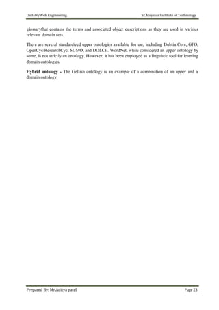 Unit-IV/Web Engineering St.Aloysius Institute of Technology
glossarythat contains the terms and associated object descriptions as they are used in various
relevant domain sets.
There are several standardized upper ontologies available for use, including Dublin Core, GFO,
OpenCyc/ResearchCyc, SUMO, and DOLCE. WordNet, while considered an upper ontology by
some, is not strictly an ontology. However, it has been employed as a linguistic tool for learning
domain ontologies.
Hybrid ontology - The Gellish ontology is an example of a combination of an upper and a
domain ontology.
Prepared By: Mr.Aditya patel Page 23
 