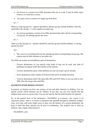 Unit-IV/Web Engineering St.Aloysius Institute of Technology
 An element is a section of an XML document that acts as a unit. It may be either empty
element, or it may have content.

 An empty element consists of a single tag of the form
<gi.../>
Where gi is the tag type (or ―generic identifier‖), and the tag may include attributes. Note the
slash before the closing ―>‖; this signifies an empty tag.
 An opening tag begins a section of an XML document that ends with the corresponding
closing tag. An opening tag has this form:
<gi...>
where gi is the tag type (or ―generic identifier‖), and the tag may include attributes. A closing
tag has the form:
</gi>
 The content is everything between the opening tag and its corresponding closing tag. The
content may be other elements or just plain text.
The DTD can contain several different types of declarations:
 Element declarations let you specify what kinds of tags can be used, and what (if
anything) can appear inside the contents of the element.
 Attribute declarations define what attributes you can use inside a given element.
 Entity declarations define chunks of fixed text that can be included elsewhere.
 Notation declarations define file types (like JPG and WAV files) so you can refer to non-
XML files like image and sound files.

ELEMENTS WITH MIXED CONTENT

In general, an element can have any mixture of text and other elements as children. You can
specify exactly which elements can be children. If you like, you can even specify that the
children must occur in a given order. You can also specify that the child elements are optional.

So, in the general form of the declaration <!ELEMENT gi (content)>, the content is an
expression syntax—that is, it consists of operators and operands arranged in arbitrarily complex
ways. Let's start with some simple cases to show you the features of a content declaration, but
keep in mind that these features can be used in combination. The simplest case is when an
element a has a single child element b:

<!ELEMENT a (b)>




Prepared By: Mr.Aditya patel Page 3
 
