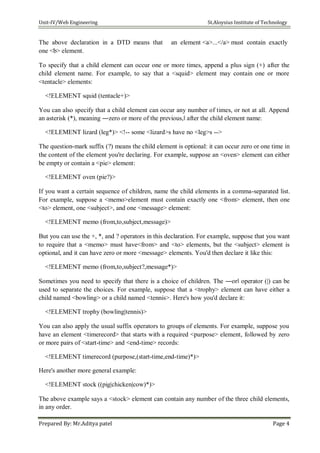 Unit-IV/Web Engineering St.Aloysius Institute of Technology
The above declaration in a DTD means that an element <a>...</a> must contain exactly
one <b> element.
To specify that a child element can occur one or more times, append a plus sign (+) after the
child element name. For example, to say that a <squid> element may contain one or more
<tentacle> elements:
<!ELEMENT squid (tentacle+)>
You can also specify that a child element can occur any number of times, or not at all. Append
an asterisk (*), meaning ―zero or more of the previous,‖ after the child element name:
<!ELEMENT lizard (leg*)> <!-- some <lizard>s have no <leg>s -->
The question-mark suffix (?) means the child element is optional: it can occur zero or one time in
the content of the element you're declaring. For example, suppose an <oven> element can either
be empty or contain a <pie> element:
<!ELEMENT oven (pie?)>
If you want a certain sequence of children, name the child elements in a comma-separated list.
For example, suppose a <memo>element must contain exactly one <from> element, then one
<to> element, one <subject>, and one <message> element:
<!ELEMENT memo (from,to,subject,message)>
But you can use the +, *, and ? operators in this declaration. For example, suppose that you want
to require that a <memo> must have<from> and <to> elements, but the <subject> element is
optional, and it can have zero or more <message> elements. You'd then declare it like this:
<!ELEMENT memo (from,to,subject?,message*)>
Sometimes you need to specify that there is a choice of children. The ―or‖ operator (|) can be
used to separate the choices. For example, suppose that a <trophy> element can have either a
child named <bowling> or a child named <tennis>. Here's how you'd declare it:
<!ELEMENT trophy (bowling|tennis)>
You can also apply the usual suffix operators to groups of elements. For example, suppose you
have an element <timerecord> that starts with a required <purpose> element, followed by zero
or more pairs of <start-time> and <end-time> records:
<!ELEMENT timerecord (purpose,(start-time,end-time)*)>
Here's another more general example:
<!ELEMENT stock ((pig|chicken|cow)*)>
The above example says a <stock> element can contain any number of the three child elements,
in any order.
Prepared By: Mr.Aditya patel Page 4
 