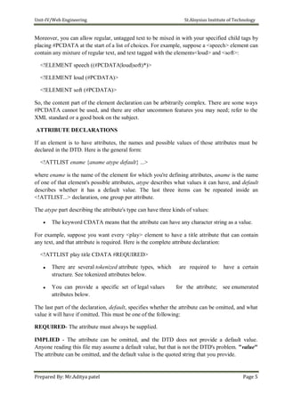 Unit-IV/Web Engineering St.Aloysius Institute of Technology
Moreover, you can allow regular, untagged text to be mixed in with your specified child tags by
placing #PCDATA at the start of a list of choices. For example, suppose a <speech> element can
contain any mixture of regular text, and text tagged with the elements<loud> and <soft>:
<!ELEMENT speech ((#PCDATA|loud|soft)*)>
<!ELEMENT loud (#PCDATA)>
<!ELEMENT soft (#PCDATA)>
So, the content part of the element declaration can be arbitrarily complex. There are some ways
#PCDATA cannot be used, and there are other uncommon features you may need; refer to the
XML standard or a good book on the subject.
ATTRIBUTE DECLARATIONS
If an element is to have attributes, the names and possible values of those attributes must be
declared in the DTD. Here is the general form:
<!ATTLIST ename {aname atype default} ...>
where ename is the name of the element for which you're defining attributes, aname is the name
of one of that element's possible attributes, atype describes what values it can have, and default
describes whether it has a default value. The last three items can be repeated inside an
<!ATTLIST...> declaration, one group per attribute.
The atype part describing the attribute's type can have three kinds of values:
 The keyword CDATA means that the attribute can have any character string as a value.
For example, suppose you want every <play> element to have a title attribute that can contain
any text, and that attribute is required. Here is the complete attribute declaration:
<!ATTLIST play title CDATA #REQUIRED>
 There are several tokenized attribute types, which are required to have a certain
structure. See tokenized attributes below.
 You can provide a specific set of legal values for the attribute; see enumerated
attributes below.
The last part of the declaration, default, specifies whether the attribute can be omitted, and what
value it will have if omitted. This must be one of the following:
REQUIRED- The attribute must always be supplied.
IMPLIED - The attribute can be omitted, and the DTD does not provide a default value.
Anyone reading this file may assume a default value, but that is not the DTD's problem. "value"
The attribute can be omitted, and the default value is the quoted string that you provide.
Prepared By: Mr.Aditya patel Page 5
 