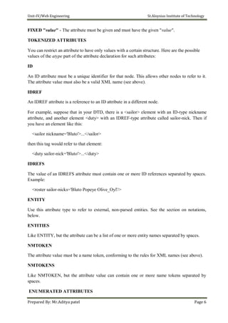 Unit-IV/Web Engineering St.Aloysius Institute of Technology
FIXED "value" - The attribute must be given and must have the given "value".
TOKENIZED ATTRIBUTES
You can restrict an attribute to have only values with a certain structure. Here are the possible
values of the atype part of the attribute declaration for such attributes:
ID
An ID attribute must be a unique identifier for that node. This allows other nodes to refer to it.
The attribute value must also be a valid XML name (see above).
IDREF
An IDREF attribute is a reference to an ID attribute in a different node.
For example, suppose that in your DTD, there is a <sailor> element with an ID-type nickname
attribute, and another element <duty> with an IDREF-type attribute called sailor-nick. Then if
you have an element like this:
<sailor nickname='Bluto'>...</sailor>
then this tag would refer to that element:
<duty sailor-nick='Bluto'>...</duty>
IDREFS
The value of an IDREFS attribute must contain one or more ID references separated by spaces.
Example:
<roster sailor-nicks='Bluto Popeye Olive_Oyl'/>
ENTITY
Use this attribute type to refer to external, non-parsed entities. See the section on notations,
below.
ENTITIES
Like ENTITY, but the attribute can be a list of one or more entity names separated by spaces.
NMTOKEN
The attribute value must be a name token, conforming to the rules for XML names (see above).
NMTOKENS
Like NMTOKEN, but the attribute value can contain one or more name tokens separated by
spaces.
ENUMERATED ATTRIBUTES
Prepared By: Mr.Aditya patel Page 6
 