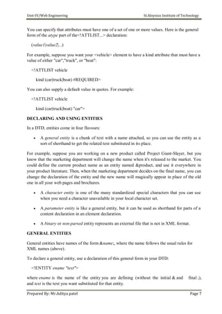 Unit-IV/Web Engineering St.Aloysius Institute of Technology
You can specify that attributes must have one of a set of one or more values. Here is the general
form of the atype part of the<!ATTLIST...> declaration:
(value1|value2|...)
For example, suppose you want your <vehicle> element to have a kind attribute that must have a
value of either "car","truck", or "boat":
<!ATTLIST vehicle
kind (car|truck|boat) #REQUIRED>
You can also supply a default value in quotes. For example:
<!ATTLIST vehicle
kind (car|truck|boat) "car">
DECLARING AND USING ENTITIES
In a DTD, entities come in four flavours:
 A general entity is a chunk of text with a name attached, so you can use the entity as a
sort of shorthand to get the related text substituted in its place.
For example, suppose you are working on a new product called Project Giant-Slayer, but you
know that the marketing department will change the name when it's released to the market. You
could define the current product name as an entity named &product, and use it everywhere in
your product literature. Then, when the marketing department decides on the final name, you can
change the declaration of the entity and the new name will magically appear in place of the old
one in all your web pages and brochures.
 A character entity is one of the many standardized special characters that you can use
when you need a character unavailable in your local character set.

 A parameter entity is like a general entity, but it can be used as shorthand for parts of a
content declaration in an element declaration.

 A binary or non-parsed entity represents an external file that is not in XML format.
GENERAL ENTITIES
General entities have names of the form &name;, where the name follows the usual rules for
XML names (above).
To declare a general entity, use a declaration of this general form in your DTD:
<!ENTITY ename "text">
where ename is the name of the entity you are defining (without the initial & and final ;),
and text is the text you want substituted for that entity.
Prepared By: Mr.Aditya patel Page 7
 