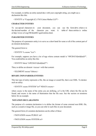 Unit-IV/Web Engineering St.Aloysius Institute of Technology
For example, to define an entity named &cr; with your copyright string, you might use a
declaration like this:
<!ENTITY cr "Copyright (C) 1763 Cotton Mather LLP">
CHARACTER ENTITIES
To use special characters in your document, you
the decimal number of the character you want.
at http://www.w3.org/TR/html401/sgml/entities.html.
can use the form &#n; where n is
A table of these entities is online
PARAMETER ENTITIES
The purpose of a parameter entity is to serve as a short hand for some or all of the content part of
an element declaration.
The general form is:
<!ENTITY % ename "text">
For example, suppose you have a lot of tags whose content model is "#PCDATA|bold|ital)*".
You could define an entity like this:
<!ENTITY bitext "(#PCDATA|bold|ital)*">
Then, to define an element <excuse> with that content:
<!ELEMENT excuse %bitext;>
BINARY (NON-PARSED) ENTITIES
This last type of entity represents a file, like an image or sound file, that is not XML. To declare
such an entity:
<!ENTITY ename SYSTEM "url" NDATA nname>
where ename is the name of the entity you are defining, url is the URL where the file can be
found, and nname is the name of thenotation that the file uses. See the section on notations
below for an example.
NOTATION DECLARATIONS
The purpose of a notation declaration is to define the format of some external non-XML file,
such as a sound or image file, so you can refer to such files in your document.
The general form of a notation declaration can be either of these:
<!NOTATION nname PUBLIC std>
<!NOTATION nname SYSTEM url>
Prepared By: Mr.Aditya patel Page 8
 