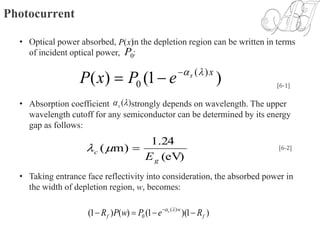 Photocurrent
• Optical power absorbed, in the depletion region can be written in terms
of incident optical power, :
• Absorption coefficient strongly depends on wavelength. The upper
wavelength cutoff for any semiconductor can be determined by its energy
gap as follows:
• Taking entrance face reflectivity into consideration, the absorbed power in
the width of depletion region, w, becomes:
)1()( )(
0
xs
ePxP 
 [6-1]
)(s
)(xP
0P
(eV)
24.1
)m(
g
c
E
 [6-2]
)1)(1()()1( )(
0 f
w
f RePwPR s
  
 