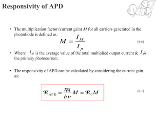 Responsivity of APD
• The multiplication factor (current gain) M for all carriers generated in the
photodiode is defined as:
• Where is the average value of the total multiplied output current & is
the primary photocurrent.
• The responsivity of APD can be calculated by considering the current gain
as:
p
M
I
I
M  [6-6]
MI PI
MM
h
q
0APD 

 [6-7]
 