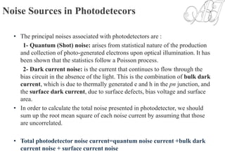 Noise Sources in Photodetecors
• The principal noises associated with photodetectors are :
1- Quantum (Shot) noise: arises from statistical nature of the production
and collection of photo-generated electrons upon optical illumination. It has
been shown that the statistics follow a Poisson process.
2- Dark current noise: is the current that continues to flow through the
bias circuit in the absence of the light. This is the combination of bulk dark
current, which is due to thermally generated e and h in the pn junction, and
the surface dark current, due to surface defects, bias voltage and surface
area.
• In order to calculate the total noise presented in photodetector, we should
sum up the root mean square of each noise current by assuming that those
are uncorrelated.
• Total photodetector noise current=quantum noise current +bulk dark
current noise + surface current noise
 
