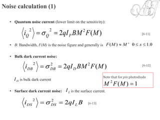 Noise calculation (1)
• Quantum noise current (lower limit on the sensitivity):
• B: Bandwidth, F(M) is the noise figure and generally is
• Bulk dark current noise:
is bulk dark current
• Surface dark current noise: is the surface current.
)(2 222
MFBMqIi PQQ  
0.10)(  xMMF x
[6-11]
)(2 222
MFBMqIi DDBDB   [6-12]
DI
BqIi LDSDS 222
 
LI
Note that for pin photodiode
1)(2
MFM
[6-13]
 