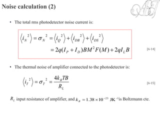Noise calculation (2)
• The total rms photodetector noise current is:
• The thermal noise of amplifier connected to the photodetector is:
input resistance of amplifier, and is Boltzmann cte.
BqIMFBMIIq
iiii
LDP
DSDBQNN
2)()(2 2
22222

 
[6-14]
L
B
TT
R
TBk
i
422
  [6-15]
LR -123
JK1038.1 
Bk
 