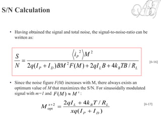 S/N Calculation
• Having obtained the signal and total noise, the signal-to-noise-ratio can be
written as:
• Since the noise figure F(M) increases with M, there always exists an
optimum value of M that maximizes the S/N. For sinusoidally modulated
signal with m=1 and :
LBLDP
P
RTBkBqIMFBMIIq
Mi
N
S
/42)()(2 2
22

 [6-16]
x
MMF )(
)(
/422
opt
DP
LBLx
IIxq
RTkqI
M


 [6-17]
 