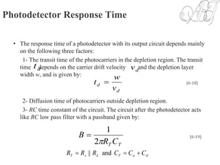 Photodetector Response Time
• The response time of a photodetector with its output circuit depends mainly
on the following three factors:
1- The transit time of the photocarriers in the depletion region. The transit
time depends on the carrier drift velocity and the depletion layer
width w, and is given by:
2- Diffusion time of photocarriers outside depletion region.
3- RC time constant of the circuit. The circuit after the photodetector acts
like RC low pass filter with a passband given by:
dt dv
d
d
v
w
t  [6-18]
TT CR
B
2
1
 [6-19]
daTLsT CCCRRR  and||
 