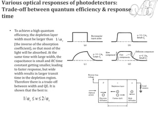 Various optical responses of photodetectors:
Trade-off between quantum efficiency & response
time
• To achieve a high quantum
efficiency, the depletion layer
width must be larger than
(the inverse of the absorption
coefficient), so that most of the
light will be absorbed. At the
same time with large width, the
capacitance is small and RC time
constant getting smaller, leading
to faster response, but wide
width results in larger transit
time in the depletion region.
Therefore there is a trade-off
between width and QE. It is
shown that the best is:
s/1
ss w  /2/1 
 