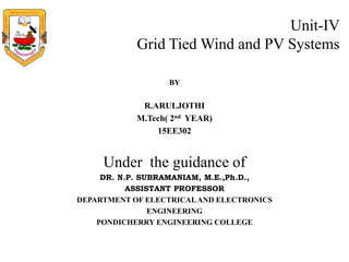Unit-IV
Grid Tied Wind and PV Systems
BY
R.ARULJOTHI
M.Tech( 2nd YEAR)
15EE302
Under the guidance of
DR. N.P. SUBRAMANIAM, M.E.,Ph.D.,
ASSISTANT PROFESSOR
DEPARTMENT OF ELECTRICALAND ELECTRONICS
ENGINEERING
PONDICHERRY ENGINEERING COLLEGE
 