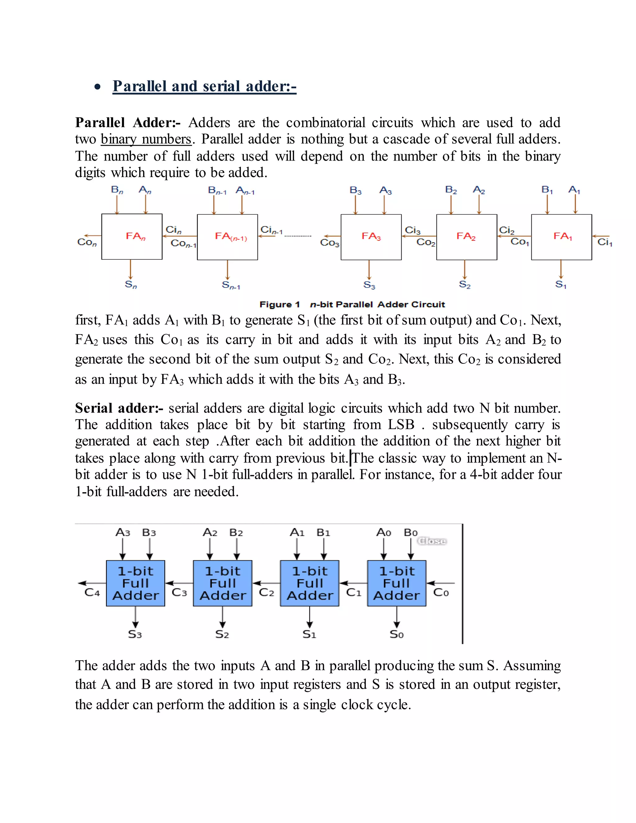  Parallel and serial adder:-
Parallel Adder:- Adders are the combinatorial circuits which are used to add
two binary numbers. Parallel adder is nothing but a cascade of several full adders.
The number of full adders used will depend on the number of bits in the binary
digits which require to be added.
first, FA1 adds A1 with B1 to generate S1 (the first bit of sum output) and Co1. Next,
FA2 uses this Co1 as its carry in bit and adds it with its input bits A2 and B2 to
generate the second bit of the sum output S2 and Co2. Next, this Co2 is considered
as an input by FA3 which adds it with the bits A3 and B3.
Serial adder:- serial adders are digital logic circuits which add two N bit number.
The addition takes place bit by bit starting from LSB . subsequently carry is
generated at each step .After each bit addition the addition of the next higher bit
takes place along with carry from previous bit. The classic way to implement an N-
bit adder is to use N 1-bit full-adders in parallel. For instance, for a 4-bit adder four
1-bit full-adders are needed.
The adder adds the two inputs A and B in parallel producing the sum S. Assuming
that A and B are stored in two input registers and S is stored in an output register,
the adder can perform the addition is a single clock cycle.
 