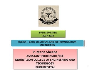 EVEN SEMESTER
2017-2018
P. Maria Sheeba
ASSISTANT PROFESSOR /ECE
MOUNT ZION COLLEGE OF ENGINEERING AND
TECHNOLOGY
PUDUKKOTTAI
P. Maria Sheeba
ASSISTANT PROFESSOR /ECE
MOUNT ZION COLLEGE OF ENGINEERING AND
TECHNOLOGY
PUDUKKOTTAI 1
BE8254 - BASIC ELECTRICAL AND INSTRUMENTATION
ENGINEERING
BE8254 - BASIC ELECTRICAL AND INSTRUMENTATION
ENGINEERING
 