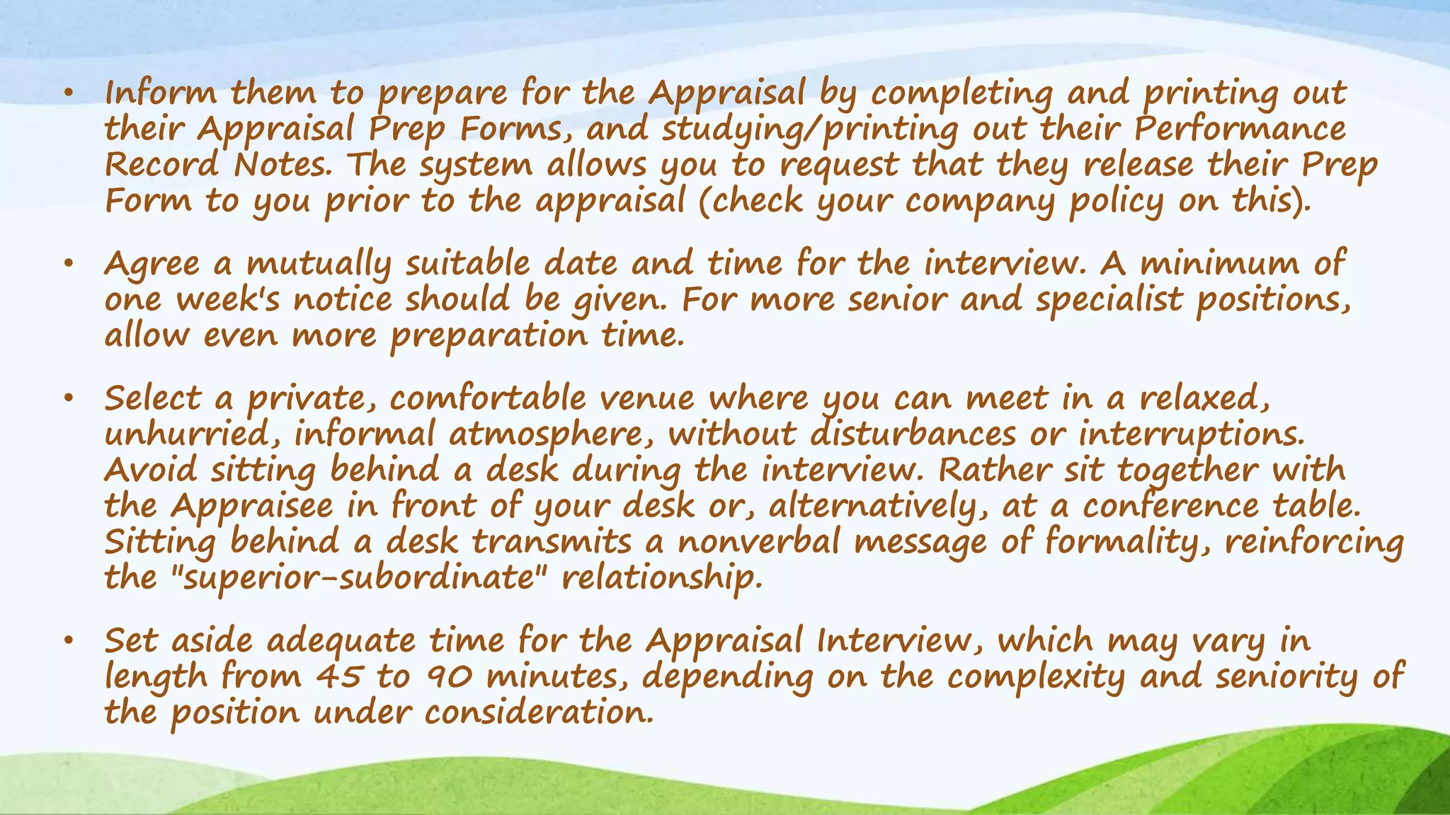 • Inform them to prepare for the Appraisal by completing and printing out
their Appraisal Prep Forms, and studying/printing out their Performance
Record Notes. The system allows you to request that they release their Prep
Form to you prior to the appraisal (check your company policy on this).
• Agree a mutually suitable date and time for the interview. A minimum of
one week's notice should be given. For more senior and specialist positions,
allow even more preparation time.
• Select a private, comfortable venue where you can meet in a relaxed,
unhurried, informal atmosphere, without disturbances or interruptions.
Avoid sitting behind a desk during the interview. Rather sit together with
the Appraisee in front of your desk or, alternatively, at a conference table.
Sitting behind a desk transmits a nonverbal message of formality, reinforcing
the "superior-subordinate" relationship.
• Set aside adequate time for the Appraisal Interview, which may vary in
length from 45 to 90 minutes, depending on the complexity and seniority of
the position under consideration.
 
