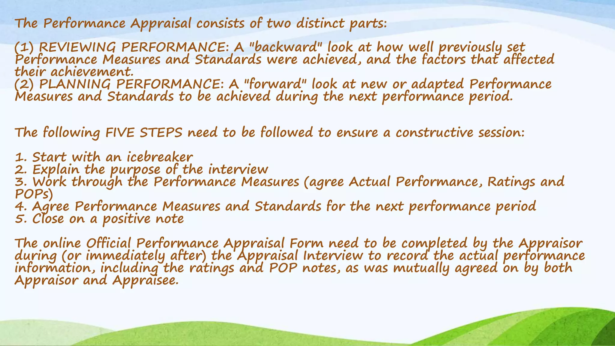 The Performance Appraisal consists of two distinct parts:
(1) REVIEWING PERFORMANCE: A "backward" look at how well previously set
Performance Measures and Standards were achieved, and the factors that affected
their achievement.
(2) PLANNING PERFORMANCE: A "forward" look at new or adapted Performance
Measures and Standards to be achieved during the next performance period.
The following FIVE STEPS need to be followed to ensure a constructive session:
1. Start with an icebreaker
2. Explain the purpose of the interview
3. Work through the Performance Measures (agree Actual Performance, Ratings and
POPs)
4. Agree Performance Measures and Standards for the next performance period
5. Close on a positive note
The online Official Performance Appraisal Form need to be completed by the Appraisor
during (or immediately after) the Appraisal Interview to record the actual performance
information, including the ratings and POP notes, as was mutually agreed on by both
Appraisor and Appraisee.
 
