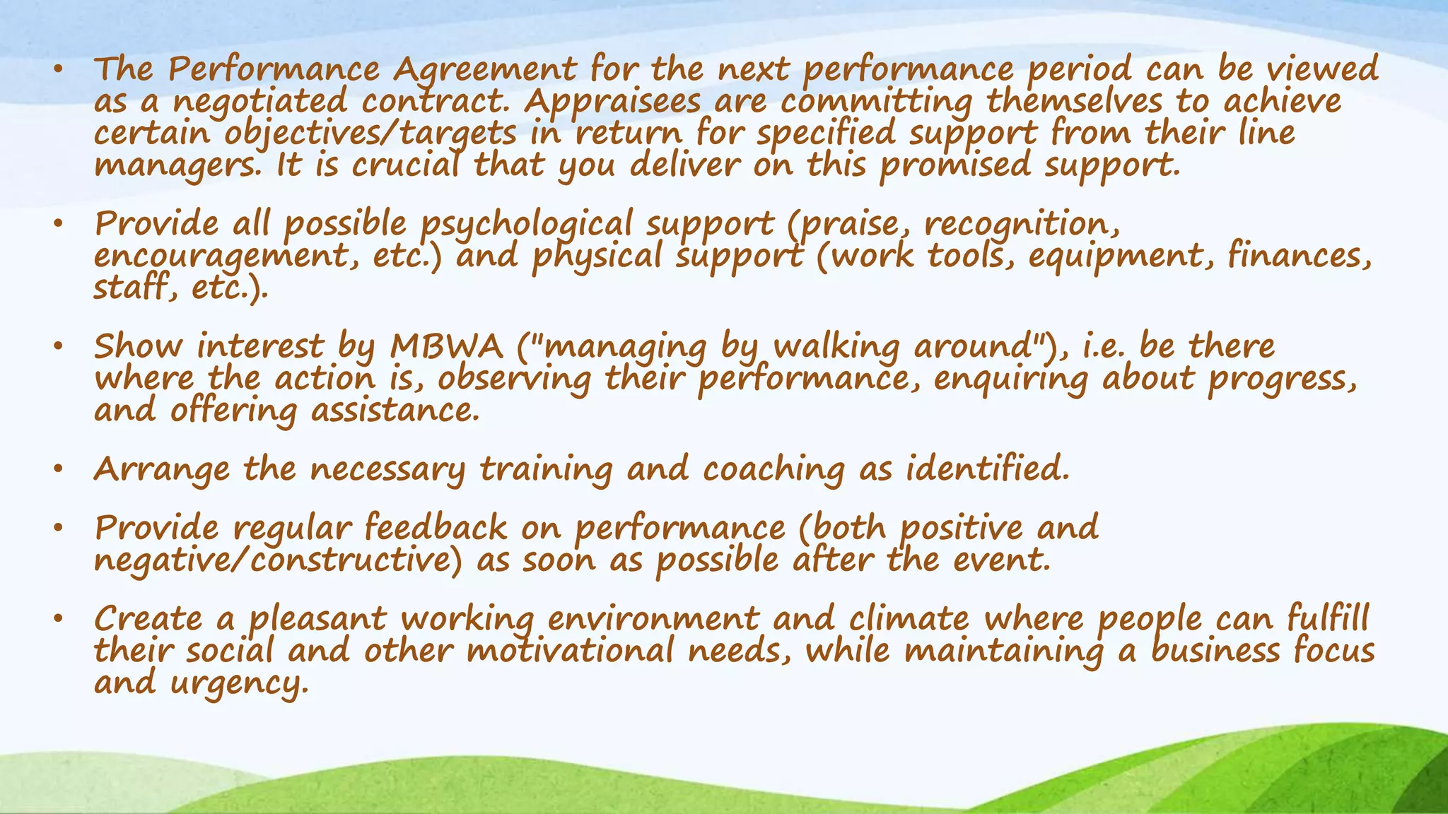 • The Performance Agreement for the next performance period can be viewed
as a negotiated contract. Appraisees are committing themselves to achieve
certain objectives/targets in return for specified support from their line
managers. It is crucial that you deliver on this promised support.
• Provide all possible psychological support (praise, recognition,
encouragement, etc.) and physical support (work tools, equipment, finances,
staff, etc.).
• Show interest by MBWA ("managing by walking around"), i.e. be there
where the action is, observing their performance, enquiring about progress,
and offering assistance.
• Arrange the necessary training and coaching as identified.
• Provide regular feedback on performance (both positive and
negative/constructive) as soon as possible after the event.
• Create a pleasant working environment and climate where people can fulfill
their social and other motivational needs, while maintaining a business focus
and urgency.
 