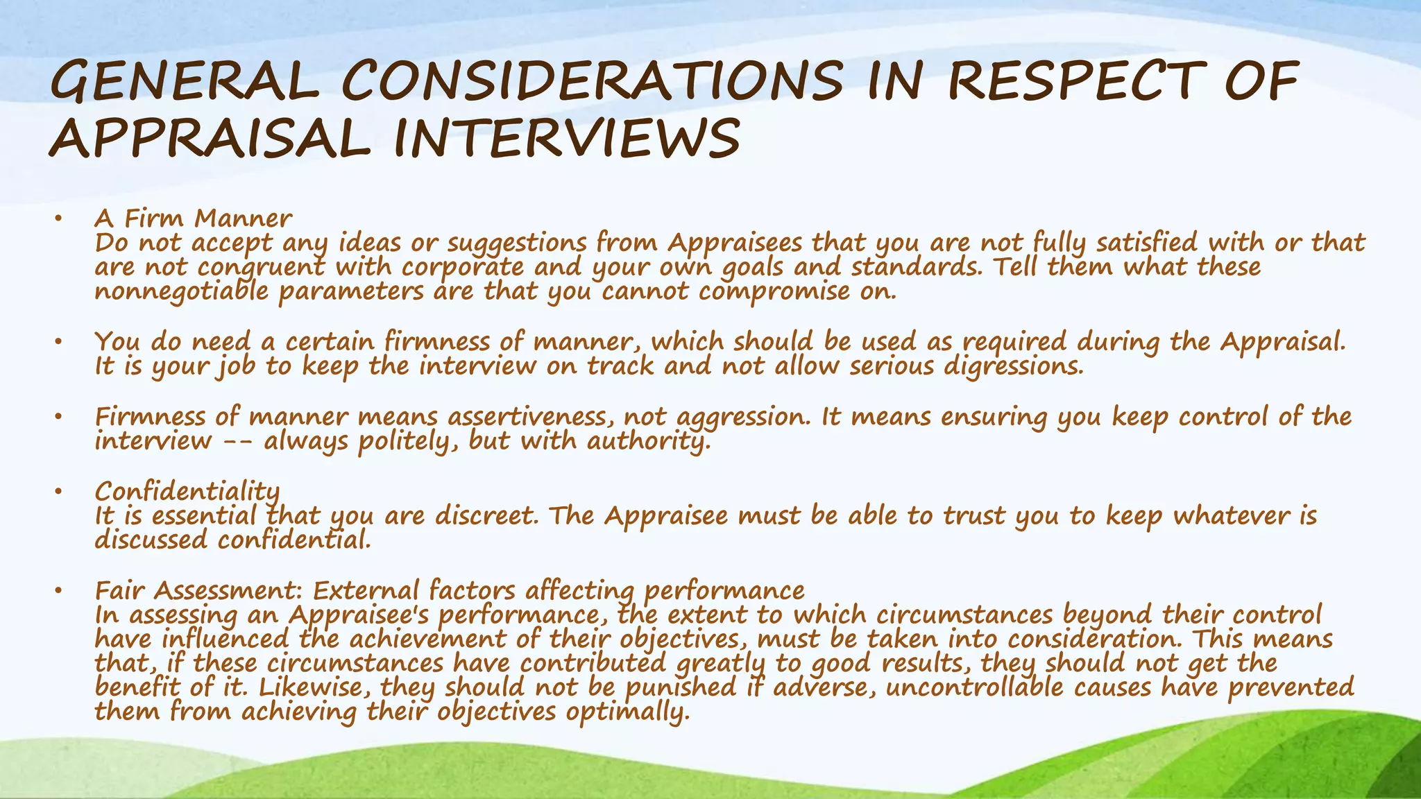GENERAL CONSIDERATIONS IN RESPECT OF
APPRAISAL INTERVIEWS
• A Firm Manner
Do not accept any ideas or suggestions from Appraisees that you are not fully satisfied with or that
are not congruent with corporate and your own goals and standards. Tell them what these
nonnegotiable parameters are that you cannot compromise on.
• You do need a certain firmness of manner, which should be used as required during the Appraisal.
It is your job to keep the interview on track and not allow serious digressions.
• Firmness of manner means assertiveness, not aggression. It means ensuring you keep control of the
interview -- always politely, but with authority.
• Confidentiality
It is essential that you are discreet. The Appraisee must be able to trust you to keep whatever is
discussed confidential.
• Fair Assessment: External factors affecting performance
In assessing an Appraisee's performance, the extent to which circumstances beyond their control
have influenced the achievement of their objectives, must be taken into consideration. This means
that, if these circumstances have contributed greatly to good results, they should not get the
benefit of it. Likewise, they should not be punished if adverse, uncontrollable causes have prevented
them from achieving their objectives optimally.
 