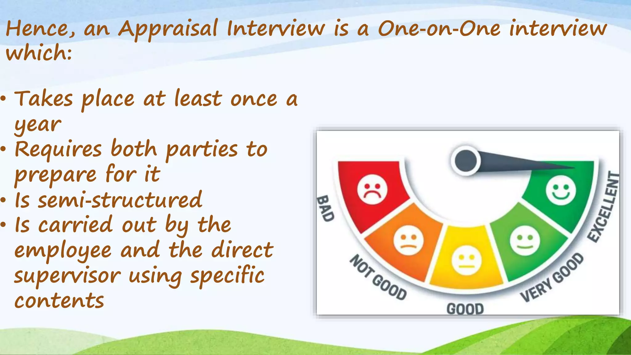 Hence, an Appraisal Interview is a One‐on‐One interview
which:
• Takes place at least once a
year
• Requires both parties to
prepare for it
• Is semi‐structured
• Is carried out by the
employee and the direct
supervisor using specific
contents
 