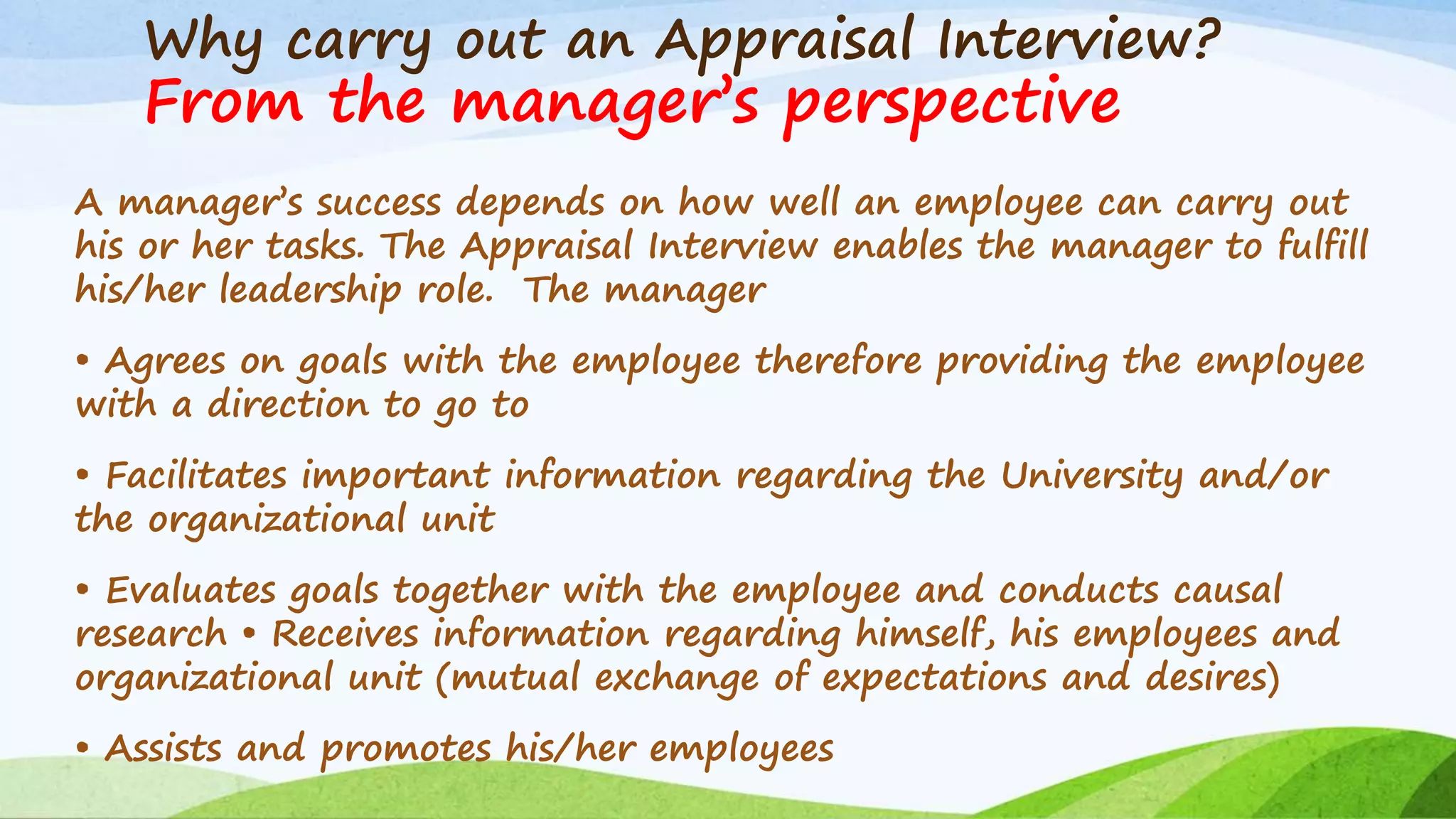 Why carry out an Appraisal Interview?
From the manager’s perspective
A manager’s success depends on how well an employee can carry out
his or her tasks. The Appraisal Interview enables the manager to fulfill
his/her leadership role. The manager
• Agrees on goals with the employee therefore providing the employee
with a direction to go to
• Facilitates important information regarding the University and/or
the organizational unit
• Evaluates goals together with the employee and conducts causal
research • Receives information regarding himself, his employees and
organizational unit (mutual exchange of expectations and desires)
• Assists and promotes his/her employees
 