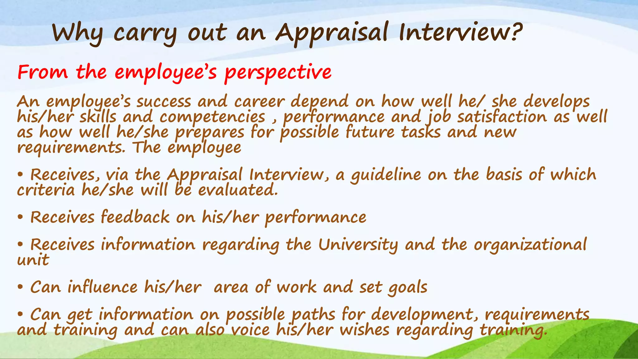 Why carry out an Appraisal Interview?
From the employee’s perspective
An employee’s success and career depend on how well he/ she develops
his/her skills and competencies , performance and job satisfaction as well
as how well he/she prepares for possible future tasks and new
requirements. The employee
• Receives, via the Appraisal Interview, a guideline on the basis of which
criteria he/she will be evaluated.
• Receives feedback on his/her performance
• Receives information regarding the University and the organizational
unit
• Can influence his/her area of work and set goals
• Can get information on possible paths for development, requirements
and training and can also voice his/her wishes regarding training.
 
