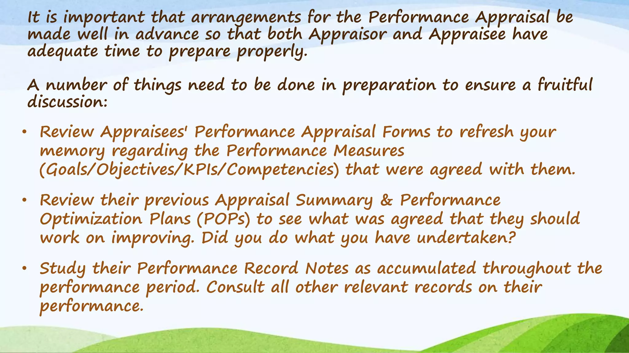It is important that arrangements for the Performance Appraisal be
made well in advance so that both Appraisor and Appraisee have
adequate time to prepare properly.
A number of things need to be done in preparation to ensure a fruitful
discussion:
• Review Appraisees' Performance Appraisal Forms to refresh your
memory regarding the Performance Measures
(Goals/Objectives/KPIs/Competencies) that were agreed with them.
• Review their previous Appraisal Summary & Performance
Optimization Plans (POPs) to see what was agreed that they should
work on improving. Did you do what you have undertaken?
• Study their Performance Record Notes as accumulated throughout the
performance period. Consult all other relevant records on their
performance.
 