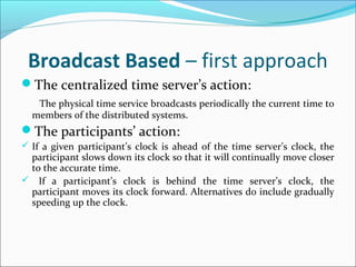 Broadcast Based – first approach
The centralized time server’s action:
The physical time service broadcasts periodically the current time to
members of the distributed systems.
The participants’ action:
 If a given participant’s clock is ahead of the time server’s clock, the
participant slows down its clock so that it will continually move closer
to the accurate time.
 If a participant’s clock is behind the time server’s clock, the
participant moves its clock forward. Alternatives do include gradually
speeding up the clock.
 