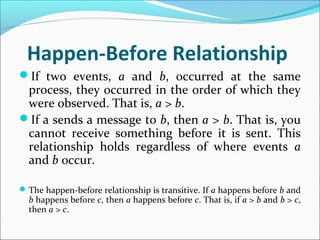Happen-Before Relationship
If two events, a and b, occurred at the same
process, they occurred in the order of which they
were observed. That is, a > b.
If a sends a message to b, then a > b. That is, you
cannot receive something before it is sent. This
relationship holds regardless of where events a
and b occur.
The happen-before relationship is transitive. If a happens before b and
b happens before c, then a happens before c. That is, if a > b and b > c,
then a > c.
 