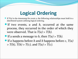 Logical Ordering
 If T(a) is the timestamp for event a, the following relationships must hold in a
distributed system utilizing logical ordering.
If two events, a and b, occurred at the same
process, they occurred in the order of which they
were observed. That is T(a) > T(b).
If a sends a message to b, then T(a) > T(b).
If a happens before b and b happens before c, T(a)
> T(b), T(b) > T(c), and T(a) > T(c).
 
