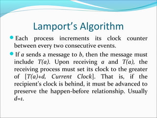 Lamport’s Algorithm
Each process increments its clock counter
between every two consecutive events.
If a sends a message to b, then the message must
include T(a). Upon receiving a and T(a), the
receiving process must set its clock to the greater
of [T(a)+d, Current Clock]. That is, if the
recipient’s clock is behind, it must be advanced to
preserve the happen-before relationship. Usually
d=1.
 
