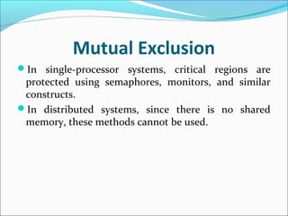 Mutual Exclusion
In single-processor systems, critical regions are
protected using semaphores, monitors, and similar
constructs.
In distributed systems, since there is no shared
memory, these methods cannot be used.
 
