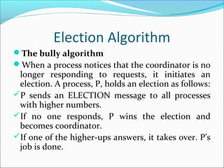 Election Algorithm
The bully algorithm
When a process notices that the coordinator is no
longer responding to requests, it initiates an
election. A process, P, holds an election as follows:
P sends an ELECTION message to all processes
with higher numbers.
If no one responds, P wins the election and
becomes coordinator.
If one of the higher-ups answers, it takes over. P’s
job is done.
 