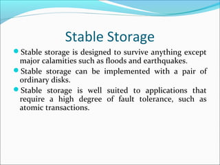 Stable Storage
Stable storage is designed to survive anything except
major calamities such as floods and earthquakes.
Stable storage can be implemented with a pair of
ordinary disks.
Stable storage is well suited to applications that
require a high degree of fault tolerance, such as
atomic transactions.
 
