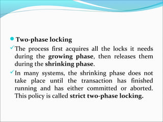Two-phase locking
The process first acquires all the locks it needs
during the growing phase, then releases them
during the shrinking phase.
In many systems, the shrinking phase does not
take place until the transaction has finished
running and has either committed or aborted.
This policy is called strict two-phase locking.
 