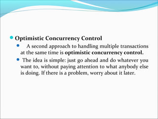 Optimistic Concurrency Control
 A second approach to handling multiple transactions
at the same time is optimistic concurrency control.
 The idea is simple: just go ahead and do whatever you
want to, without paying attention to what anybody else
is doing. If there is a problem, worry about it later.
 