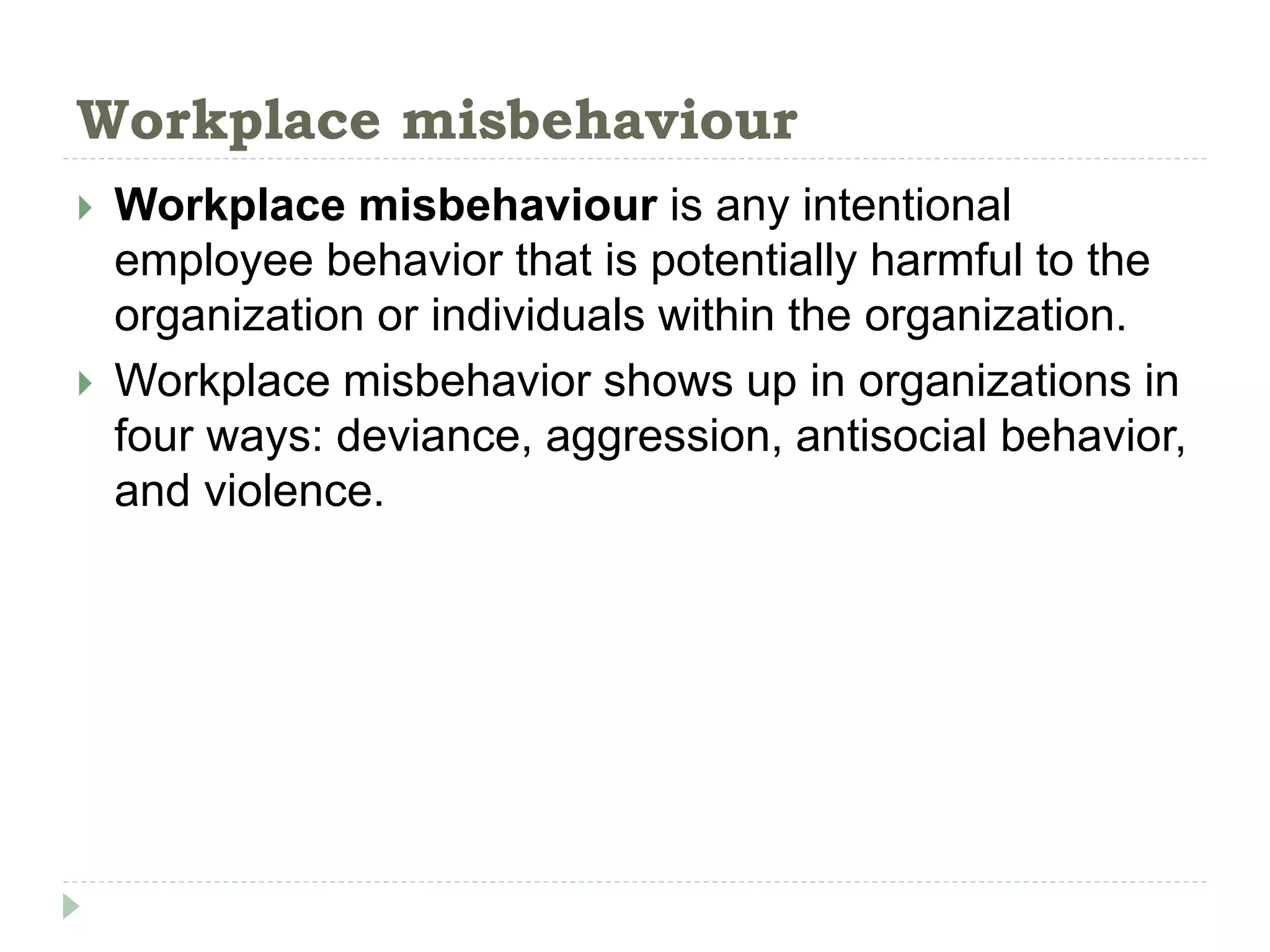 Workplace misbehaviour
 Workplace misbehaviour is any intentional
employee behavior that is potentially harmful to the
organization or individuals within the organization.
 Workplace misbehavior shows up in organizations in
four ways: deviance, aggression, antisocial behavior,
and violence.
 