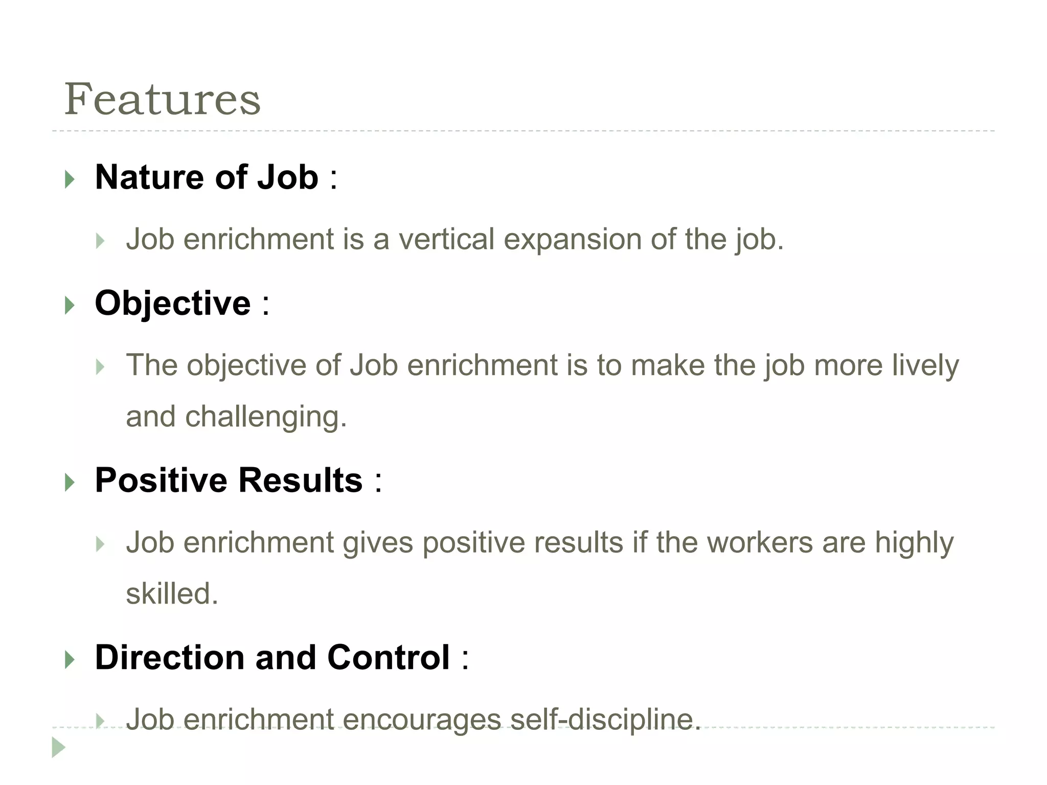 Features
 Nature of Job :
 Job enrichment is a vertical expansion of the job.
 Objective :
 The objective of Job enrichment is to make the job more lively
and challenging.
 Positive Results :
 Job enrichment gives positive results if the workers are highly
skilled.
 Direction and Control :
 Job enrichment encourages self-discipline.
 