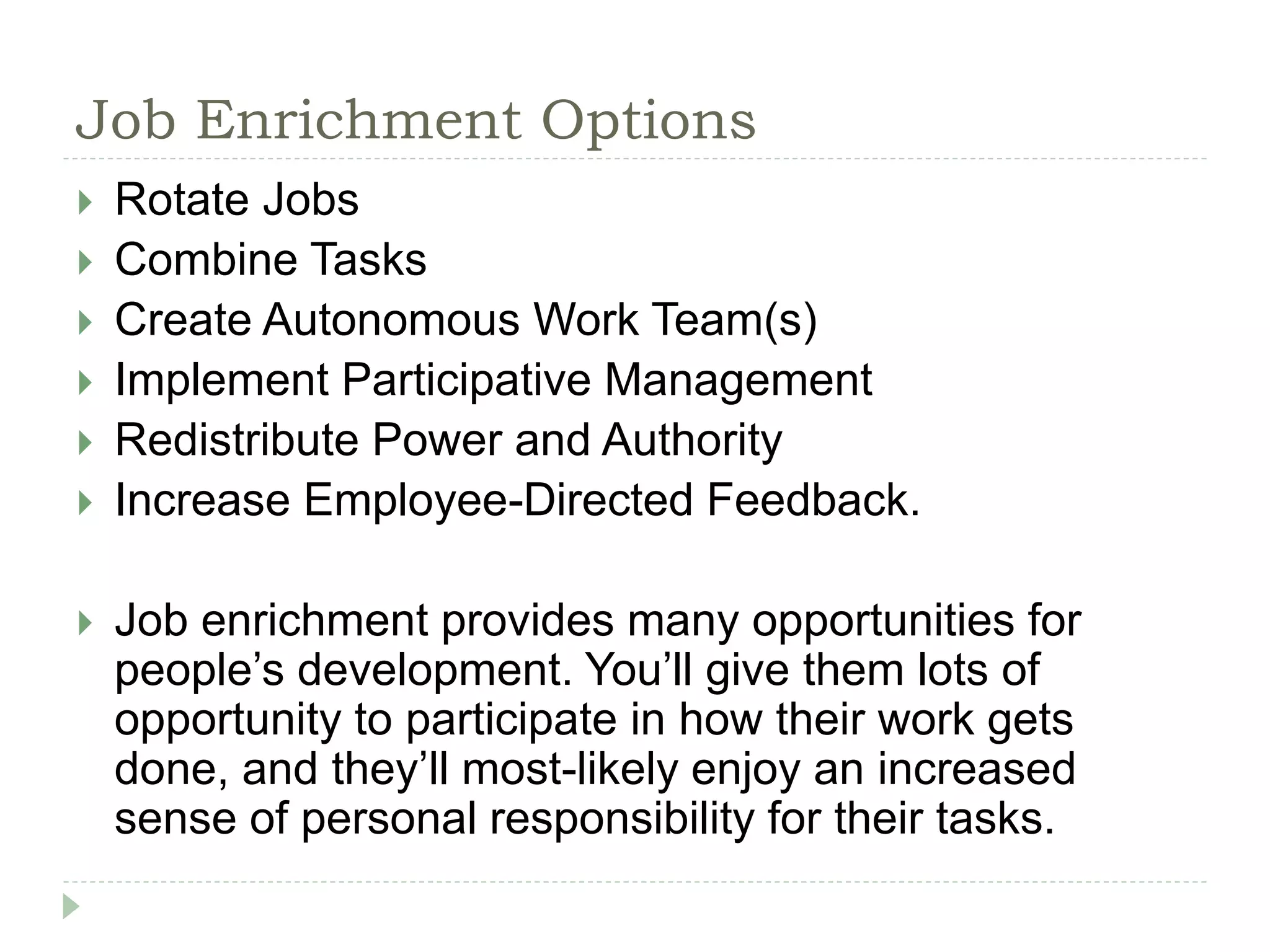 Job Enrichment Options
 Rotate Jobs
 Combine Tasks
 Create Autonomous Work Team(s)
 Implement Participative Management
 Redistribute Power and Authority
 Increase Employee-Directed Feedback.
 Job enrichment provides many opportunities for
people’s development. You’ll give them lots of
opportunity to participate in how their work gets
done, and they’ll most-likely enjoy an increased
sense of personal responsibility for their tasks.
 