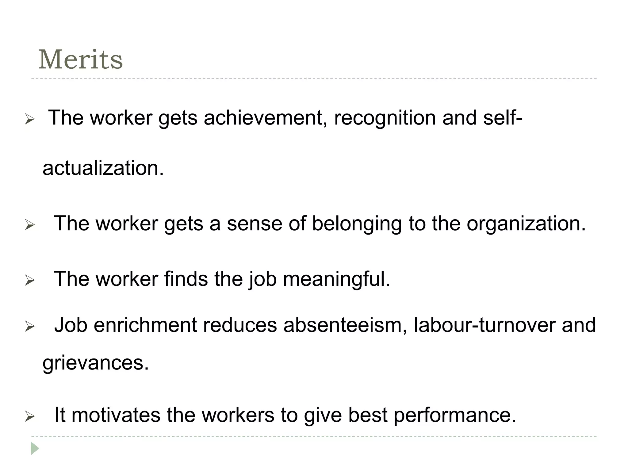 Merits
 The worker gets achievement, recognition and self-
actualization.
 The worker gets a sense of belonging to the organization.
 The worker finds the job meaningful.
 Job enrichment reduces absenteeism, labour-turnover and
grievances.
 It motivates the workers to give best performance.
 