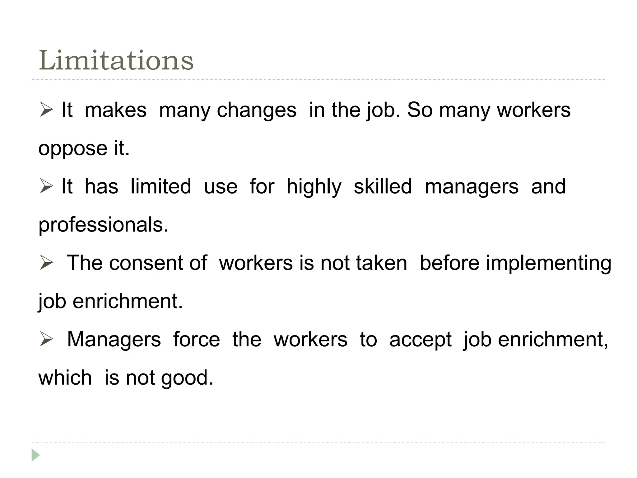 Limitations
 It makes many changes in the job. So many workers
oppose it.
 It has limited use for highly skilled managers and
professionals.
 The consent of workers is not taken before implementing
job enrichment.
 Managers force the workers to accept job enrichment,
which is not good.
 