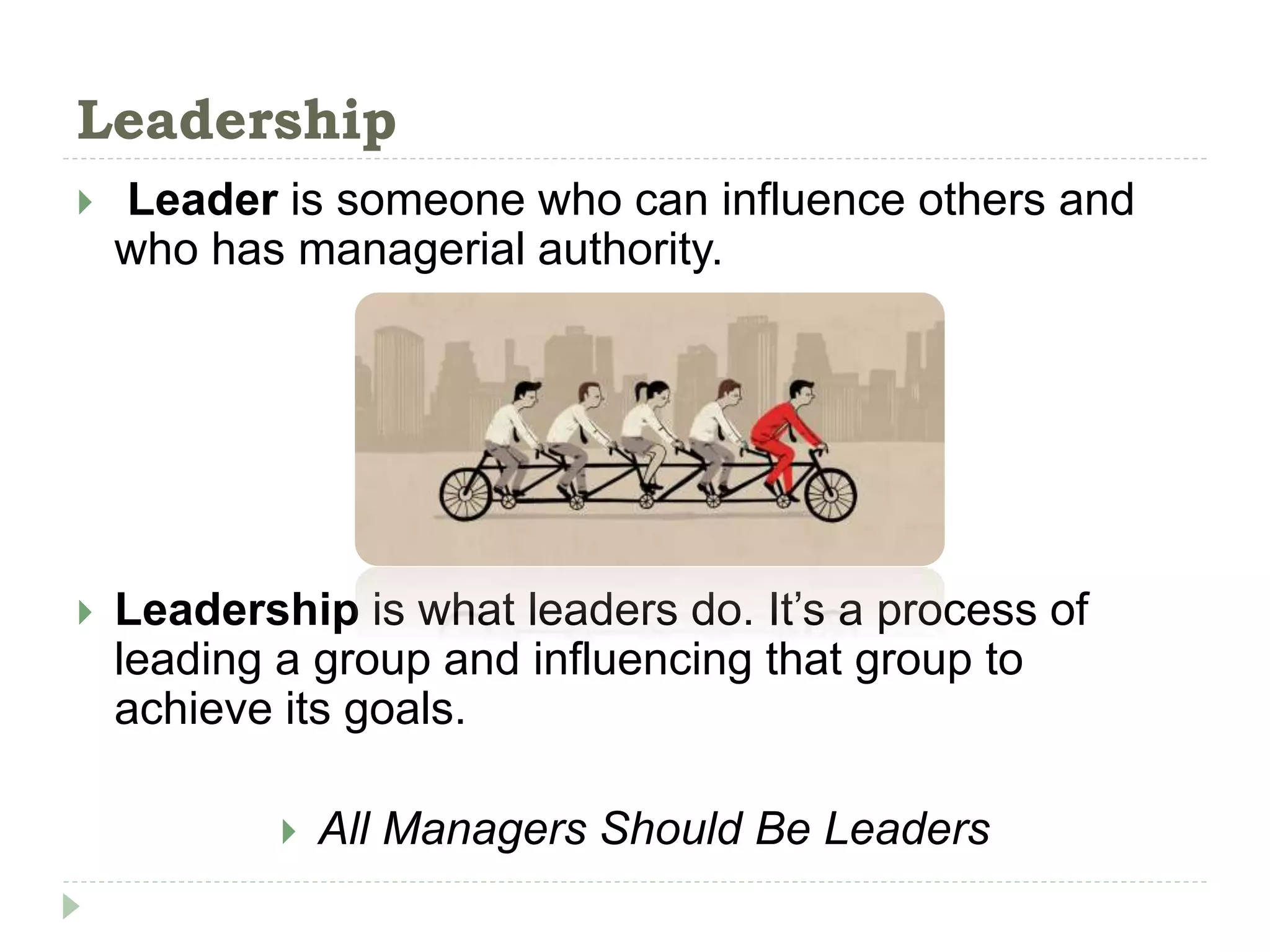 Leadership
 Leader is someone who can influence others and
who has managerial authority.
 Leadership is what leaders do. It’s a process of
leading a group and influencing that group to
achieve its goals.
 All Managers Should Be Leaders
 