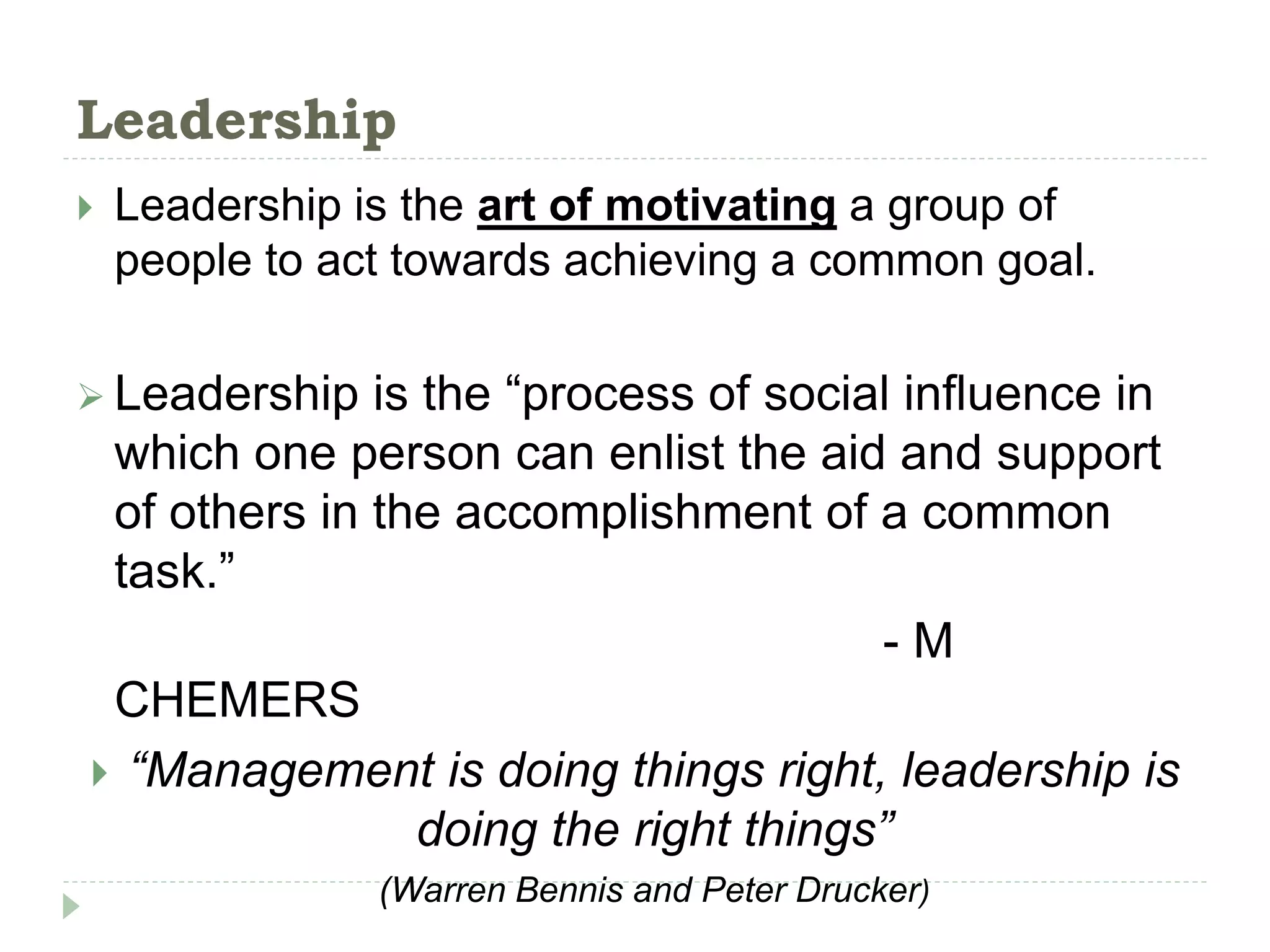 Leadership
 Leadership is the art of motivating a group of
people to act towards achieving a common goal.
 Leadership is the “process of social influence in
which one person can enlist the aid and support
of others in the accomplishment of a common
task.”
- M
CHEMERS
 “Management is doing things right, leadership is
doing the right things”
(Warren Bennis and Peter Drucker)
 