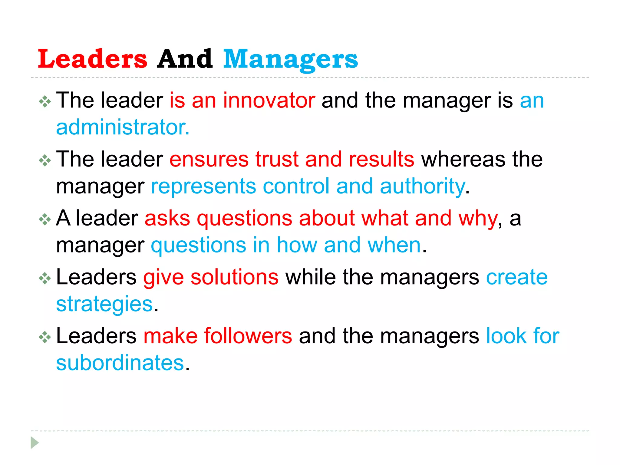 Leaders And Managers
 The leader is an innovator and the manager is an
administrator.
 The leader ensures trust and results whereas the
manager represents control and authority.
 A leader asks questions about what and why, a
manager questions in how and when.
 Leaders give solutions while the managers create
strategies.
 Leaders make followers and the managers look for
subordinates.
 