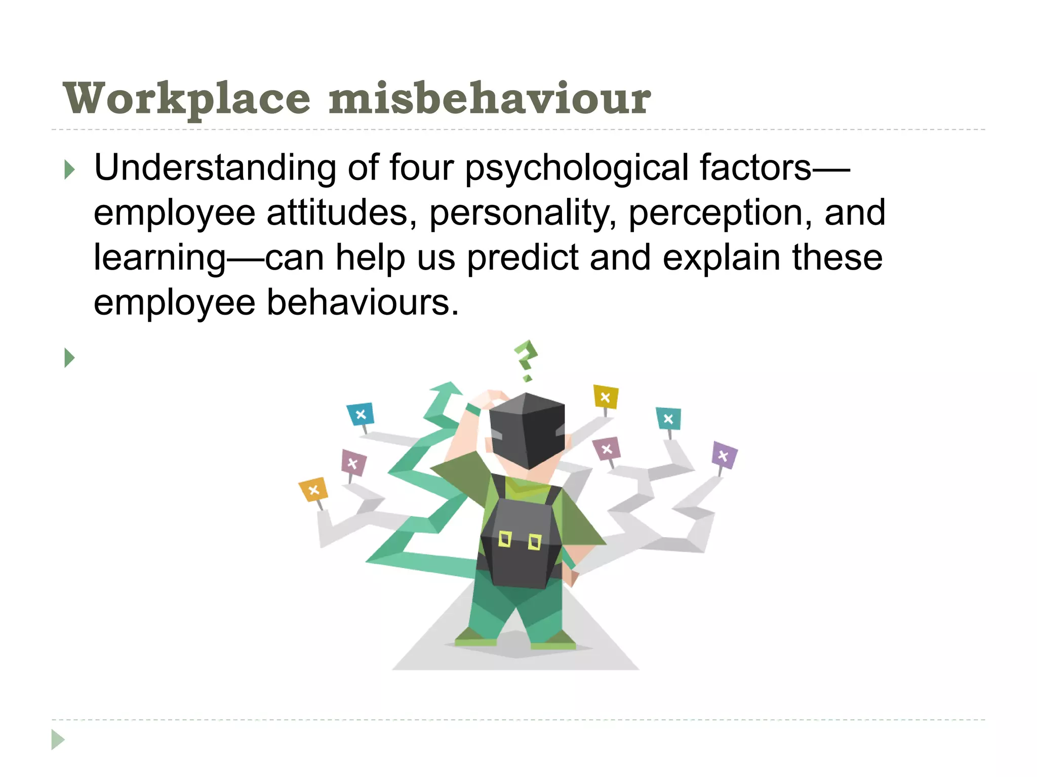 Workplace misbehaviour
 Understanding of four psychological factors—
employee attitudes, personality, perception, and
learning—can help us predict and explain these
employee behaviours.

 