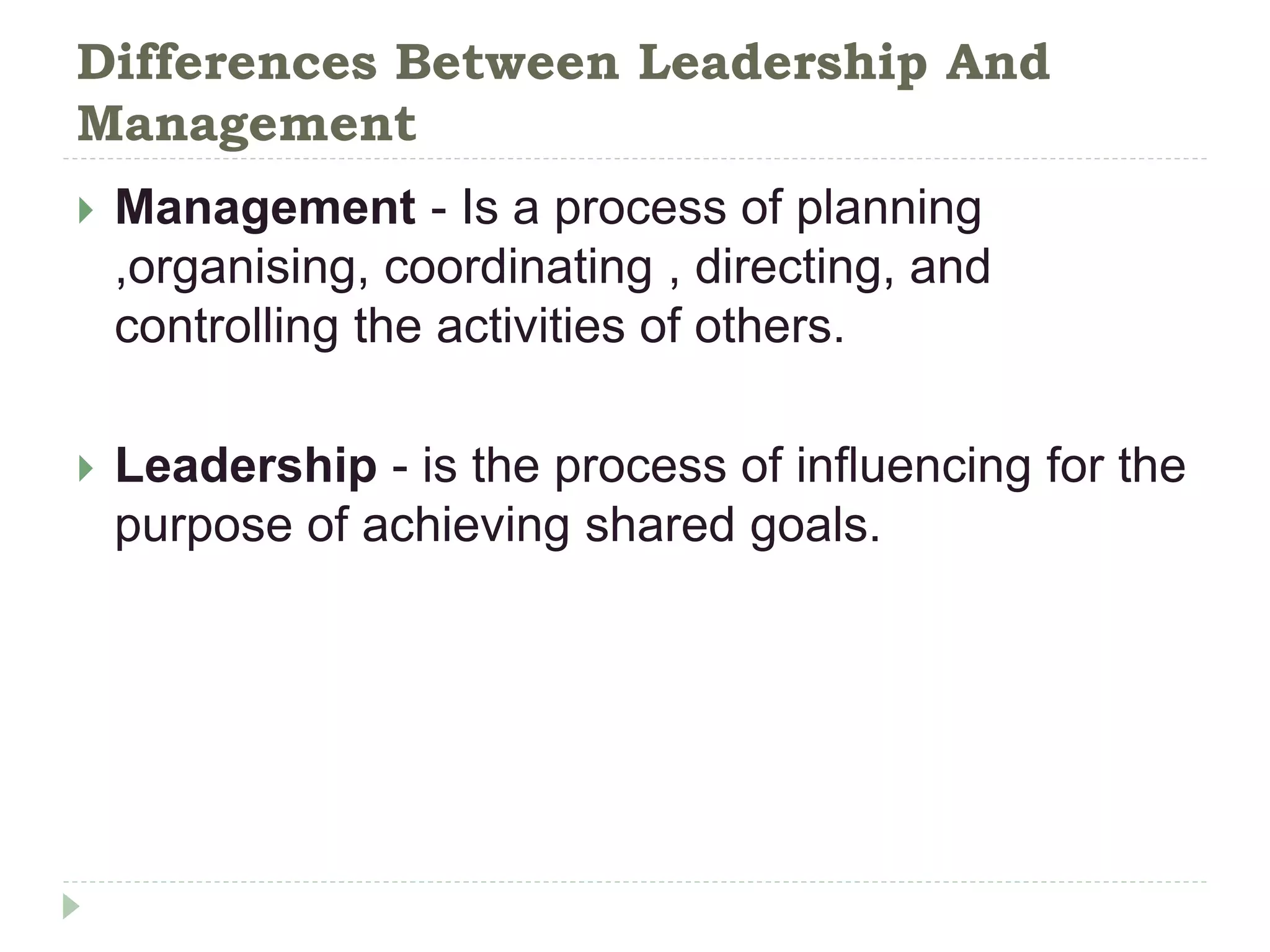 Differences Between Leadership And
Management
 Management - Is a process of planning
,organising, coordinating , directing, and
controlling the activities of others.
 Leadership - is the process of influencing for the
purpose of achieving shared goals.
 