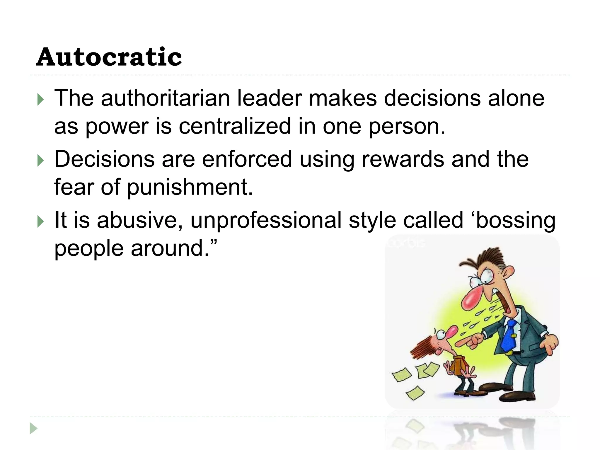 Autocratic
 The authoritarian leader makes decisions alone
as power is centralized in one person.
 Decisions are enforced using rewards and the
fear of punishment.
 It is abusive, unprofessional style called ‘bossing
people around.”
 